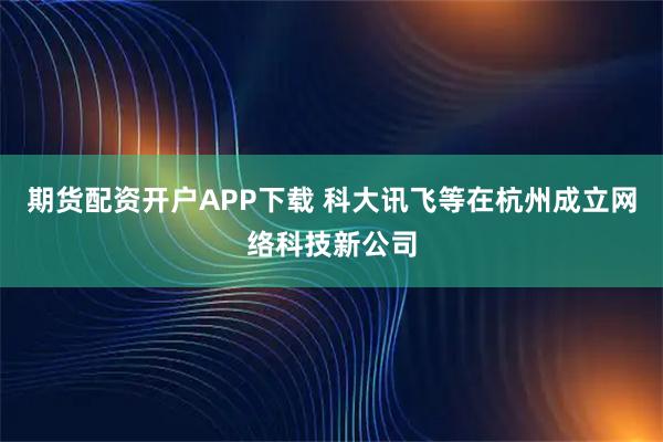 期货配资开户APP下载 科大讯飞等在杭州成立网络科技新公司