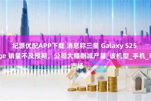 纪源优配APP下载 消息称三星 Galaxy S25 Edge 销量不及预期,公司大幅削减产量_该机型_手机_市场