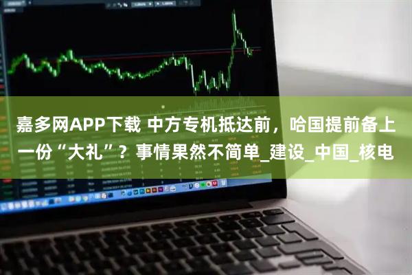 嘉多网APP下载 中方专机抵达前,哈国提前备上一份“大礼”?事情果然不简单_建设_中国_核电