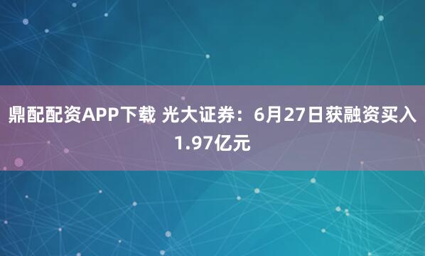 鼎配配资APP下载 光大证券:6月27日获融资买入1.97亿元