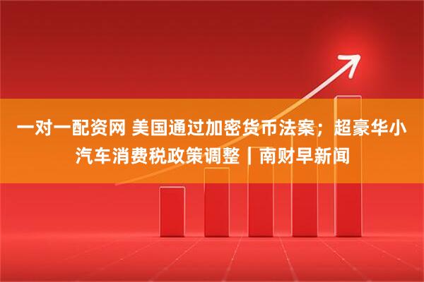 一对一配资网 美国通过加密货币法案；超豪华小汽车消费税政策调整｜南财早新闻