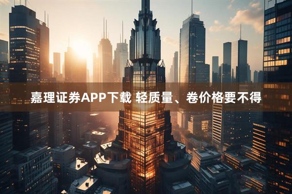 嘉理证券APP下载 轻质量、卷价格要不得