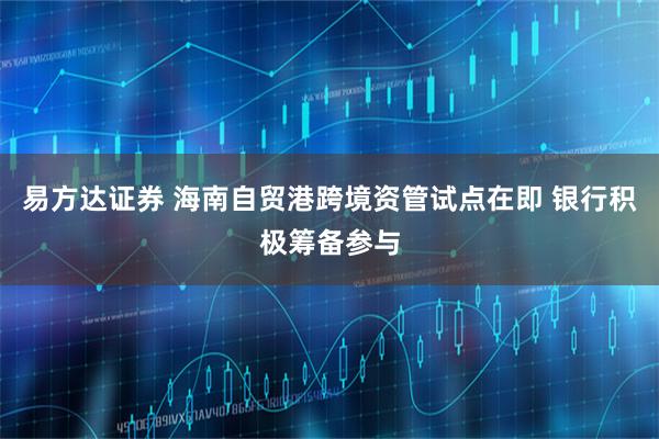 易方达证券 海南自贸港跨境资管试点在即 银行积极筹备参与