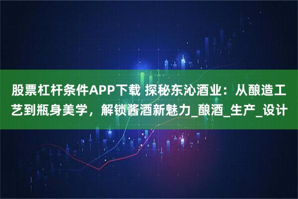 股票杠杆条件APP下载 探秘东沁酒业：从酿造工艺到瓶身美学，解锁酱酒新魅力_酿酒_生产_设计