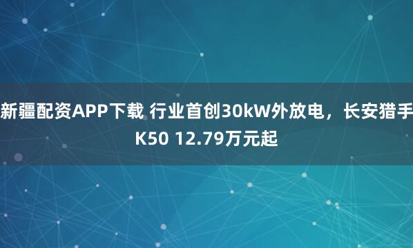 新疆配资APP下载 行业首创30kW外放电，长安猎手K50 12.79万元起