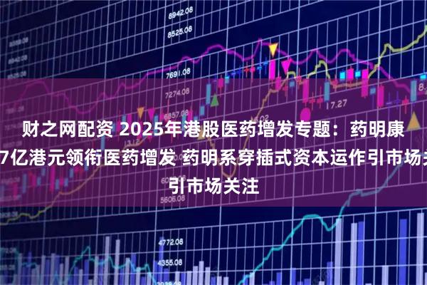 财之网配资 2025年港股医药增发专题:药明康德77亿港元领衔医药增发 药明系穿插式资本运作引市场关注