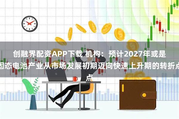 创融界配资APP下载 机构:预计2027年或是固态电池产业从市场发展初期迈向快速上升期的转折点