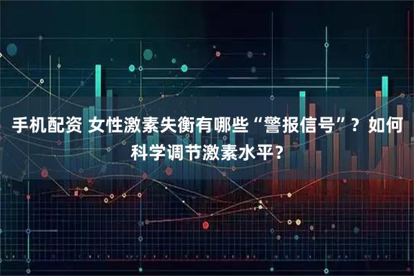 手机配资 女性激素失衡有哪些“警报信号”？如何科学调节激素水平？