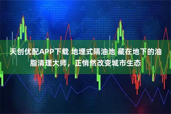 天创优配APP下载 地埋式隔油池 藏在地下的油脂清理大师，正悄然改变城市生态