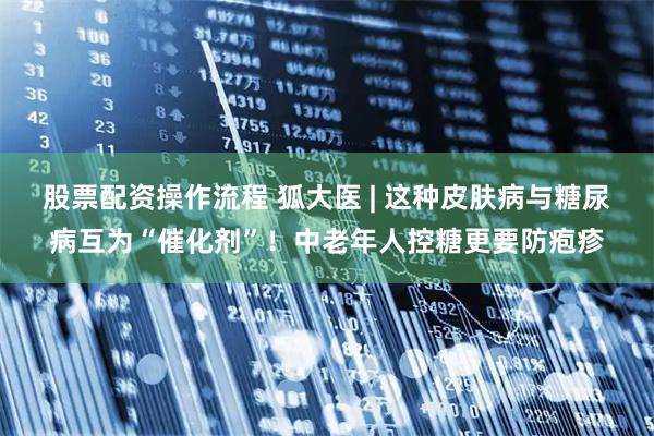 股票配资操作流程 狐大医 | 这种皮肤病与糖尿病互为“催化剂”！中老年人控糖更要防疱疹