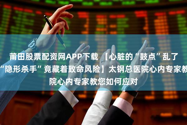 莆田股票配资网APP下载 【心脏的“鼓点”乱了拍子？这个“隐形杀手”竟藏着致命风险】太钢总医院心内专家教您如何应对
