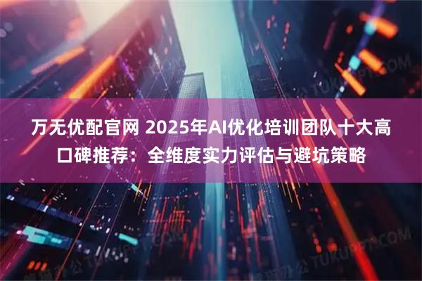 万无优配官网 2025年AI优化培训团队十大高口碑推荐：全维度实力评估与避坑策略