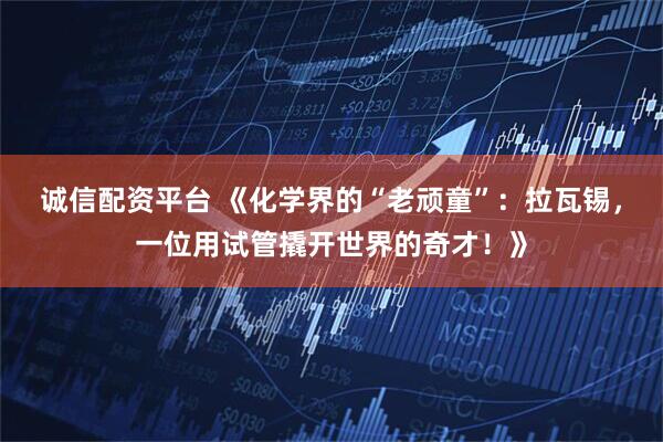 诚信配资平台 《化学界的“老顽童”：拉瓦锡，一位用试管撬开世界的奇才！》