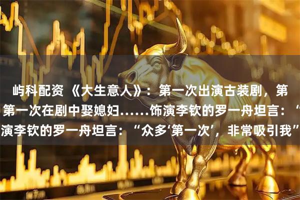 屿科配资 《大生意人》：第一次出演古装剧，第一次剃光头、学骑马，第一次在剧中娶媳妇……饰演李钦的罗一舟坦言：“众多‘第一次’，非常吸引我”