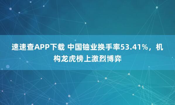 速速查APP下载 中国铀业换手率53.41%，机构龙虎榜上激烈博弈