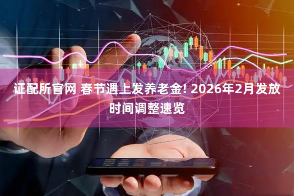 证配所官网 春节遇上发养老金! 2026年2月发放时间调整速览
