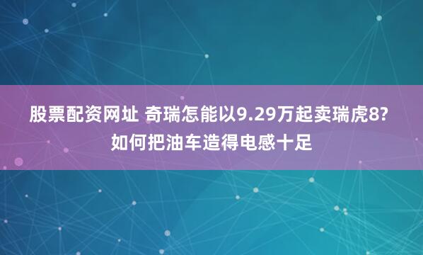 股票配资网址 奇瑞怎能以9.29万起卖瑞虎8? 如何把油车造得电感十足