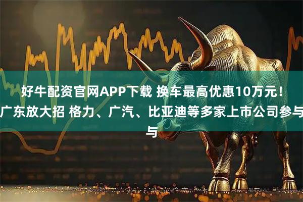 好牛配资官网APP下载 换车最高优惠10万元！广东放大招 格力、广汽、比亚迪等多家上市公司参与