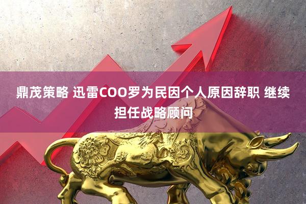 鼎茂策略 迅雷COO罗为民因个人原因辞职 继续担任战略顾问