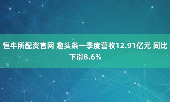 恒牛所配资官网 趣头条一季度营收12.91亿元 同比下滑8.6%