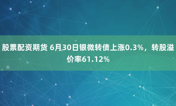 股票配资期货 6月30日银微转债上涨0.3%，转股溢价率61.12%