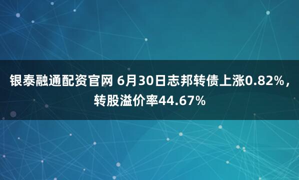 银泰融通配资官网 6月30日志邦转债上涨0.82%，转股溢价率44.67%