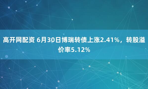 高开网配资 6月30日博瑞转债上涨2.41%，转股溢价率5.12%