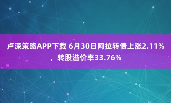 卢深策略APP下载 6月30日阿拉转债上涨2.11%，转股溢价率33.76%