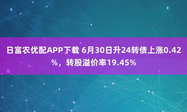 日富农优配APP下载 6月30日升24转债上涨0.42%，转股溢价率19.45%