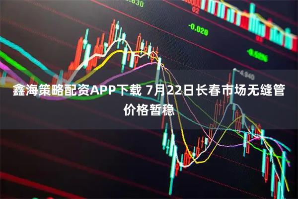 鑫海策略配资APP下载 7月22日长春市场无缝管价格暂稳