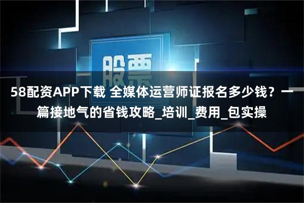 58配资APP下载 全媒体运营师证报名多少钱？一篇接地气的省钱攻略_培训_费用_包实操