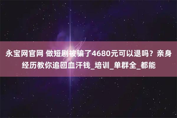 永宝网官网 做短剧被骗了4680元可以退吗？亲身经历教你追回血汗钱_培训_单群全_都能