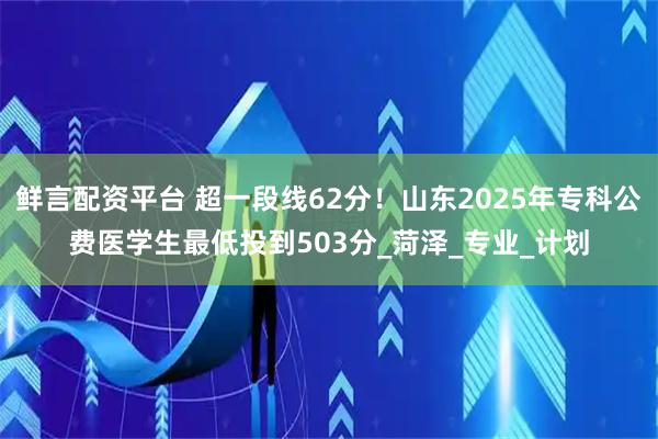 鲜言配资平台 超一段线62分！山东2025年专科公费医学生最低投到503分_菏泽_专业_计划