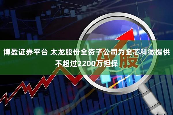 博盈证券平台 太龙股份全资子公司为全芯科微提供不超过2200万担保