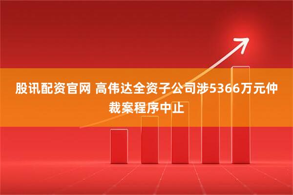 股讯配资官网 高伟达全资子公司涉5366万元仲裁案程序中止