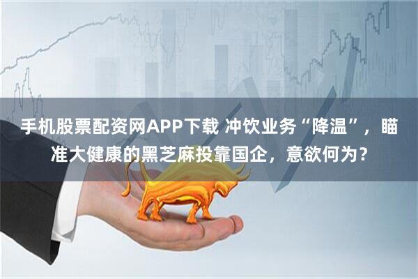 手机股票配资网APP下载 冲饮业务“降温”，瞄准大健康的黑芝麻投靠国企，意欲何为？