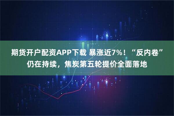 期货开户配资APP下载 暴涨近7%！“反内卷”仍在持续，焦炭第五轮提价全面落地
