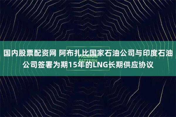 国内股票配资网 阿布扎比国家石油公司与印度石油公司签署为期15年的LNG长期供应协议