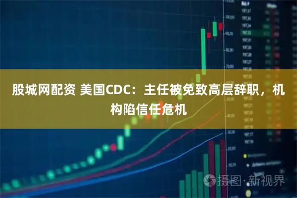 股城网配资 美国CDC：主任被免致高层辞职，机构陷信任危机