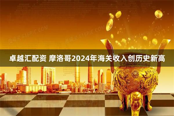 卓越汇配资 摩洛哥2024年海关收入创历史新高