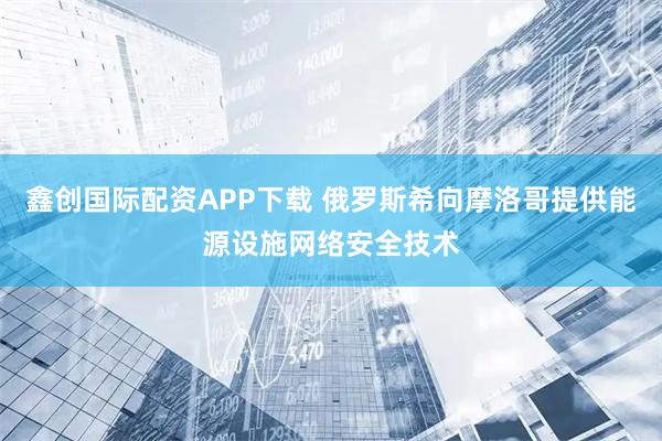 鑫创国际配资APP下载 俄罗斯希向摩洛哥提供能源设施网络安全技术