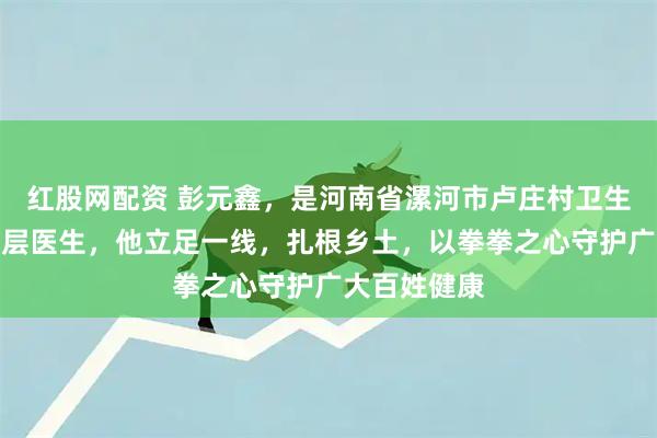 红股网配资 彭元鑫，是河南省漯河市卢庄村卫生所的一名基层医生，他立足一线，扎根乡土，以拳拳之心守护广大百姓健康