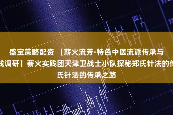 盛宝策略配资 【薪火流芳·特色中医流派传承与创新实践调研】薪火实践团天津卫战士小队探秘郑氏针法的传承之路