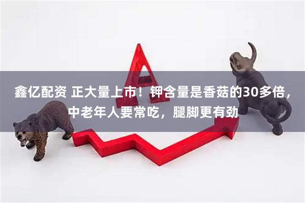 鑫亿配资 正大量上市！钾含量是香菇的30多倍，中老年人要常吃，腿脚更有劲