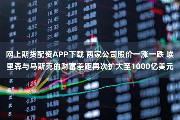 网上期货配资APP下载 两家公司股价一涨一跌 埃里森与马斯克的财富差距再次扩大至1000亿美元