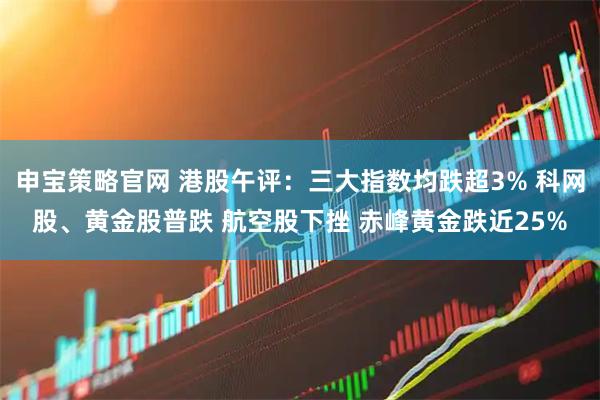 申宝策略官网 港股午评：三大指数均跌超3% 科网股、黄金股普跌 航空股下挫 赤峰黄金跌近25%