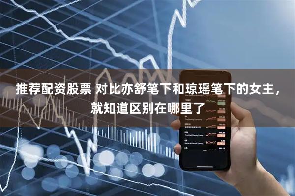 推荐配资股票 对比亦舒笔下和琼瑶笔下的女主，就知道区别在哪里了