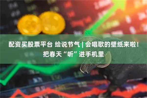 配资买股票平台 绘说节气 | 会唱歌的壁纸来啦！把春天“听”进手机里