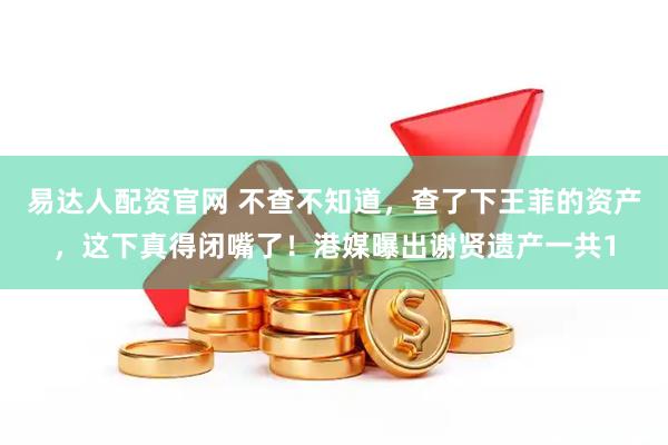 易达人配资官网 不查不知道，查了下王菲的资产，这下真得闭嘴了！港媒曝出谢贤遗产一共1